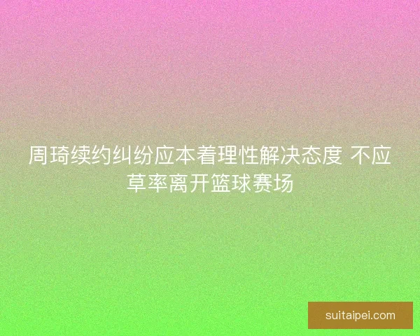 周琦续约纠纷应本着理性解决态度 不应草率离开篮球赛场