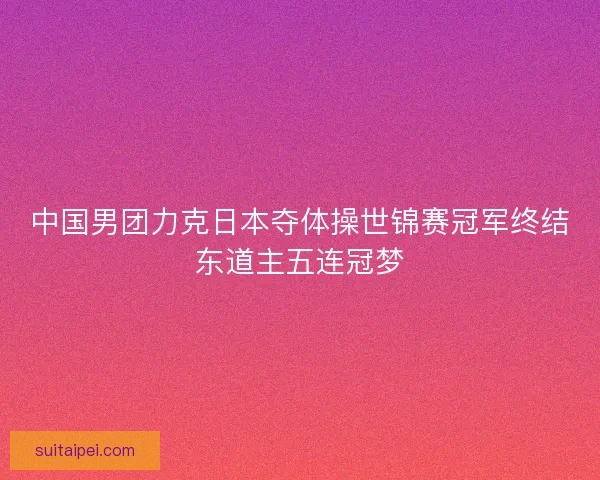 中国男团力克日本夺体操世锦赛冠军终结东道主五连冠梦