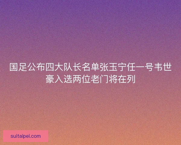 国足公布四大队长名单张玉宁任一号韦世豪入选两位老门将在列